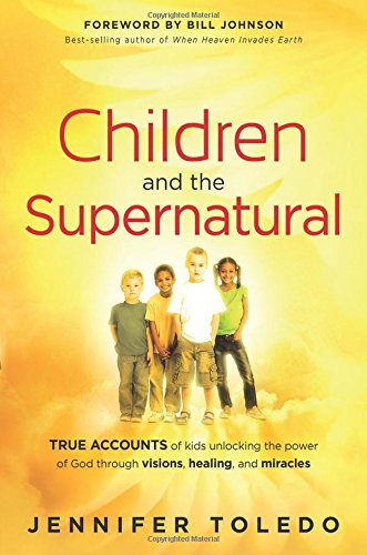 Children and the Supernatural : True Accounts of Kids Unlocking the Power of God through Visions, Healing, and Miracles